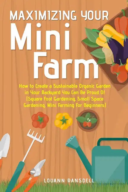 Maximizing Your Mini Farm: How to Create a Sustainable Organic Garden in Your Backyard You Can Be Proud Of (Square Foot Gardening, Small Space Ga - Paperback