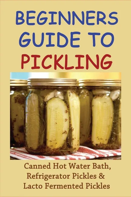 Beginners Guide To Pickling: Canned Hot Water Bath, Refrigerator Pickles & Lacto Fermented Pickles: How To Water Bath Can Pickles - Paperback