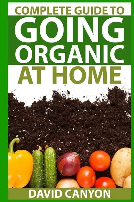 Complete Guide To Going Organic At Home: Heirloom Seeds, Seed Saving, Pest Contr: Heirloom Seeds, Seed Saving, Pest Control, Drying Herbs, Organic Rec - Paperback