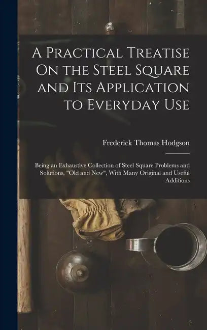 A Practical Treatise On the Steel Square and Its Application to Everyday Use: Being an Exhaustive Collection of Steel Square Problems and Solutions, " - Hardcover
