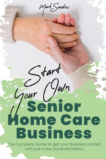 Start Your Own Senior Homecare Business: The Complete Guide to get Your Business Started with Just a Few Hundred Dollars - Paperback