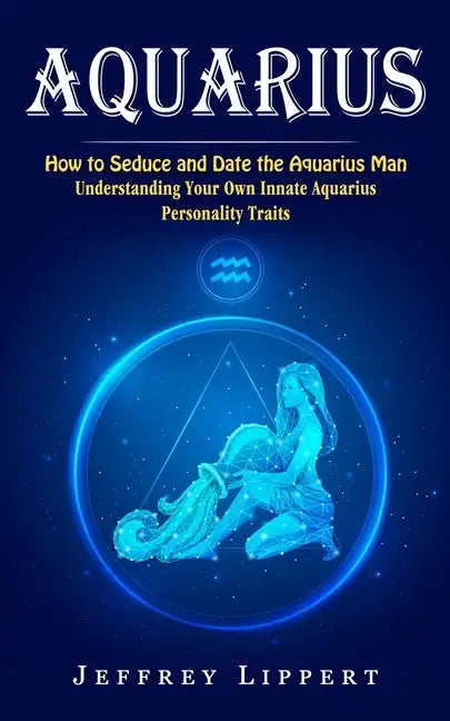 Aquarius: How to Seduce and Date the Aquarius Man (Understanding Your Own Innate Aquarius Personality Traits) - Paperback