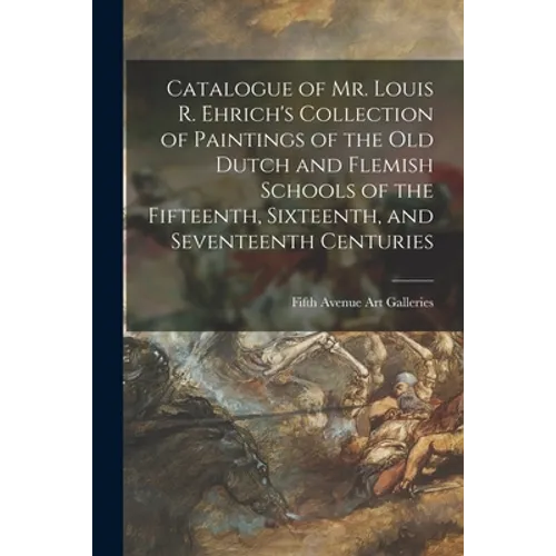 Catalogue of Mr. Louis R. Ehrich's Collection of Paintings of the Old Dutch and Flemish Schools of the Fifteenth, Sixteenth, and Seventeenth Centuries - Paperback