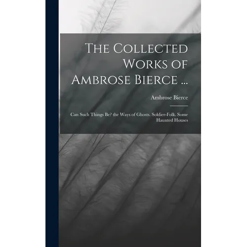 The Collected Works of Ambrose Bierce ...: Can Such Things Be? the Ways of Ghosts. Soldier-Folk. Some Haunted Houses - Hardcover