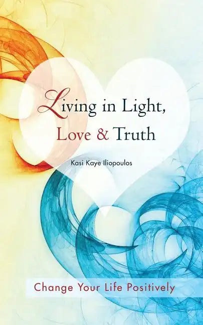 Living in Light, Love & Truth: You Can Positively Change Your Life by Living in Light, Love, & Truth-Awareness + Reflection + Learning + Application - Paperback