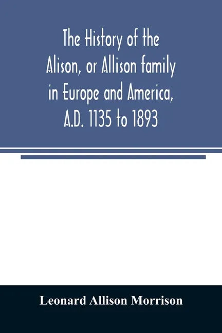 The history of the Alison, or Allison family in Europe and America, A.D. 1135 to 1893; giving an account of the family in Scotland, England, Ireland, - Paperback