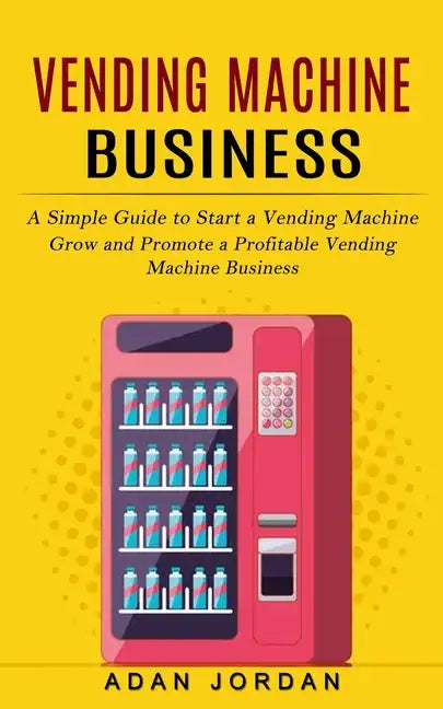 Vending Machine Business: A Simple Guide to Start a Vending Machine (Grow and Promote a Profitable Vending Machine Business) - Paperback