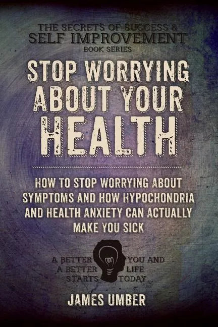 Stop Worrying About Your Health: How To Stop Worrying About Symptoms and how Hypochondria and Health Anxiety Can Actually Make You Sick - Paperback