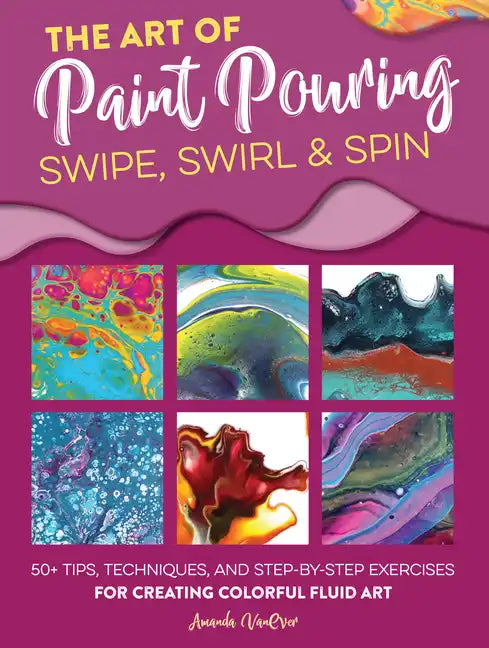 The Art of Paint Pouring: Swipe, Swirl & Spin: 50+ Tips, Techniques, and Step-By-Step Exercises for Creating Colorful Fluid Art - Paperback
