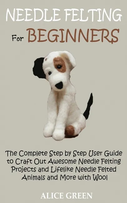 Needle Felting for Beginners: The Complete Step by Step User Guide to Craft Out Awesome Needle Felting Projects and Lifelike Needle Felted Animals a - Hardcover