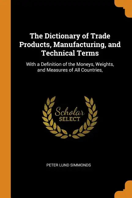 The Dictionary of Trade Products, Manufacturing, and Technical Terms: With a Definition of the Moneys, Weights, and Measures of All Countries, - Paperback