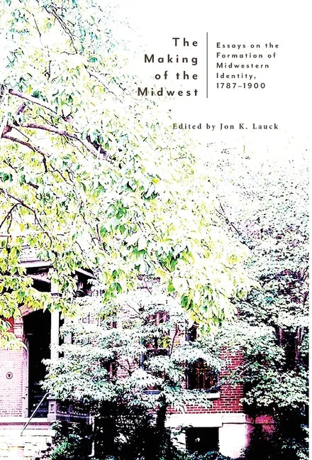 The Making of the Midwest: Essays on the Formation of Midwestern Identity, 1787-1900 - Hardcover