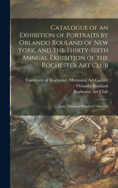 Catalogue of an Exhibition of Portraits by Orlando Rouland of New York, and the Thirty-sixth Annual Exhibition of the Rochester Art Club: June, Ninete - Hardcover