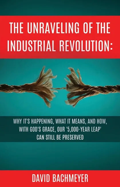 The Unraveling of the Industrial Revolution: Why It's Happening, What It Means, and How, with God's Grace, Our '5,000-Year Leap' Can Still Be Preserve - Paperback