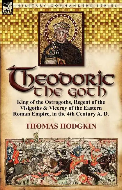 Theodoric the Goth: King of the Ostrogoths, Regent of the Visigoths & Viceroy of the Eastern Roman Empire, in the 4th Century A. D. - Paperback