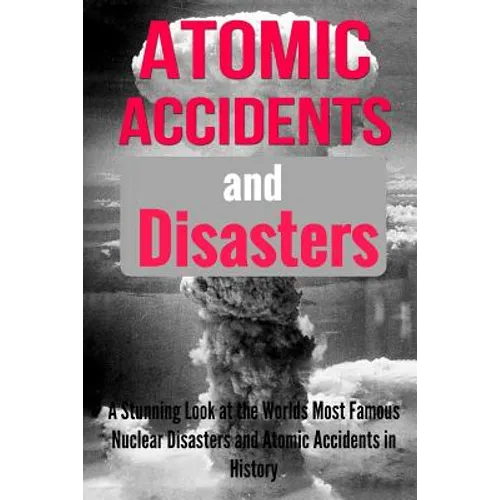 Atomic Accidents And Disasters: A Stunning Look At The Worlds Most Famous Nuclear Disasters And Atomic Accidents In History - Paperback