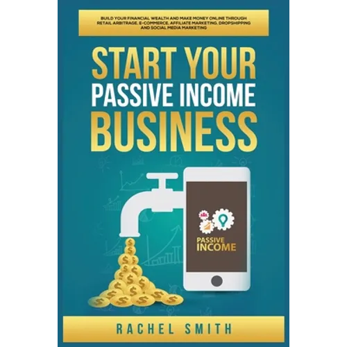 Start Your Passive Income Business: Build Your Financial Wealth and Make Money Online through Retail Arbitrage, E-Commerce, Affiliate Marketing, Drops - Paperback