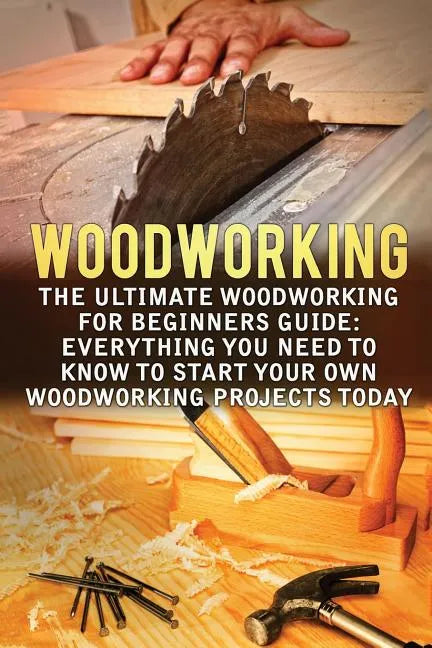 Woodworking: The Ultimate Woodworking For Beginners Guide: Everything You Need To Know To Start Your Own Woodworking Projects Today - Paperback