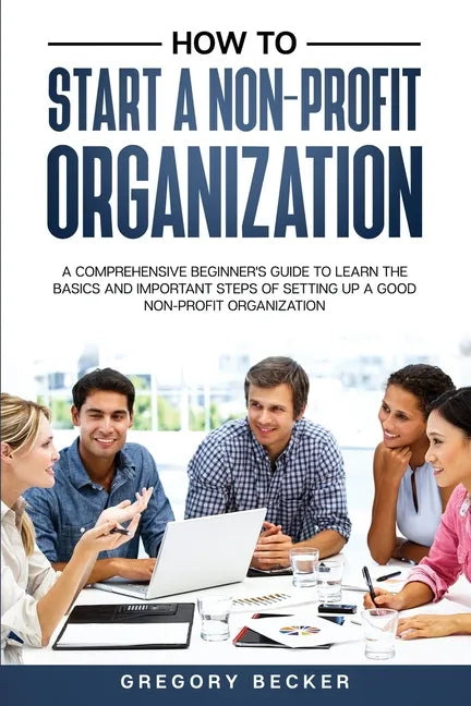 How to Start a Non-Profit Organization: A Comprehensive Beginner's Guide to Learn the Basics and Important Steps of Setting Up a Good Non-Profit Organ - Paperback