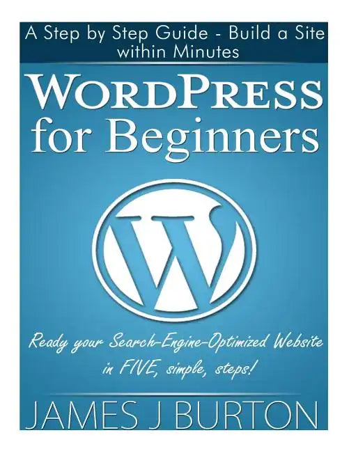 WordPress for Beginners: A Step by Step Guide - Build a Site within Minutes. Ready your Search-Engine-Optimized Website in FIVE, simple, steps! - Paperback