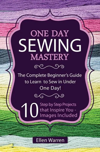 Sewing: One Day Sewing Mastery: The Complete Beginner's Guide to Learn to Sew in Under 1 Day! - 10 Step by Step Projects That - Paperback