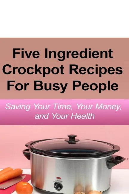 Simple Five Ingredient Crockpot Recipes For Busy People: Saving Your Time, Your Money, and Your Health - Paperback