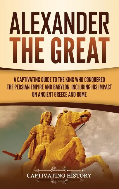 Alexander the Great: A Captivating Guide to the King Who Conquered the Persian Empire and Babylon, Including His Impact on Ancient Greece and Rome - Hardcover