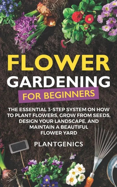 Flower Gardening for Beginners: The Essential 3-Step System on How to Plant Flowers, Grow from Seeds, Design Your Landscape, and Maintain a Beautiful - Paperback