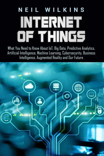 Internet of Things: What You Need to Know About IoT, Big Data, Predictive Analytics, Artificial Intelligence, Machine Learning, Cybersecur - Paperback