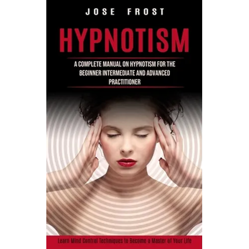 Hypnotism: A Complete Manual on Hypnotism for the Beginner Intermediate and Advanced Practitioner (Learn Mind Control Techniques to Become a Master of - Paperback