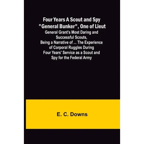 Four Years A Scout and Spy "General Bunker", One of Lieut. General Grant's Most Daring and Successful Scouts, Being a Narrative of ... the Experience - Paperback