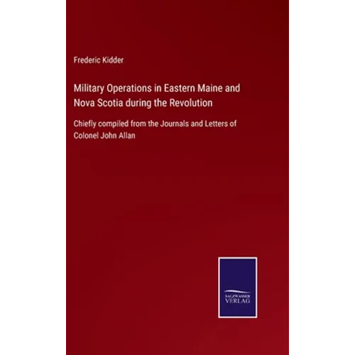 Military Operations in Eastern Maine and Nova Scotia during the Revolution: Chiefly compiled from the Journals and Letters of Colonel John Allan - Hardcover