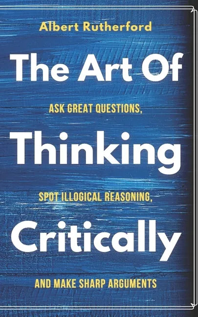 The Art of Thinking Critically: Ask Great Questions, Spot Illogical Reasoning, and Make Sharp Arguments - Paperback