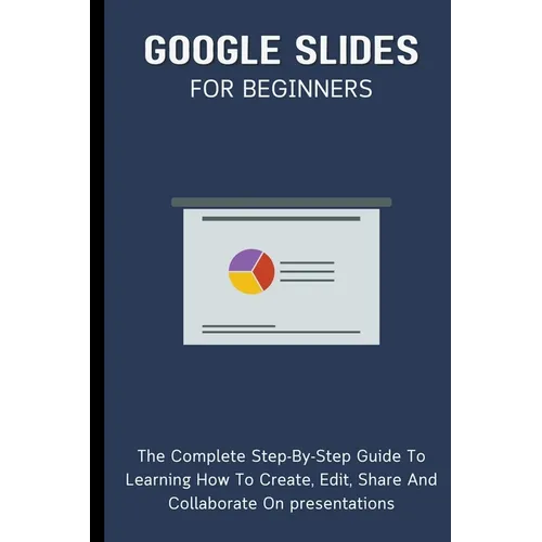 Google Slides For Beginners: The Complete Step-By-Step Guide To Learning How To Create, Edit, Share And Collaborate On Presentations - Paperback