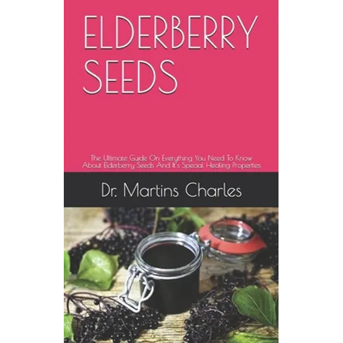 Elderberry Seeds: The Ultimate Guide On Everything You Need To Know About Elderberry Seeds And It's Special Healing Properties - Paperback