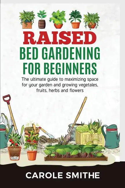 Raised Bed Gardening for Beginners: The Ultimate Guide To Maximizing Space For Your Garden And Growing Vegetales, Fruits, Herbs And Flowers - Paperback