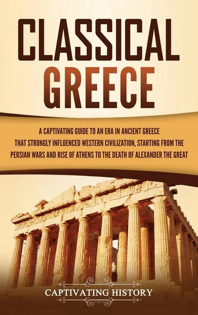 Classical Greece: A Captivating Guide to an Era in Ancient Greece That Strongly Influenced Western Civilization, Starting from the Persi - Hardcover