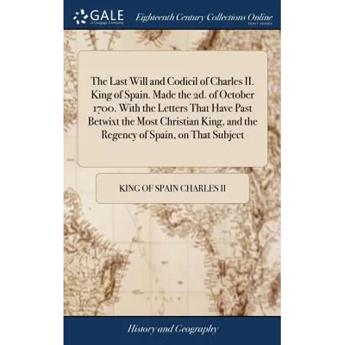 The Last Will and Codicil of Charles II. King of Spain. Made the 2d. of October 1700. With the Letters That Have Past Betwixt the Most Christian King, - Hardcover