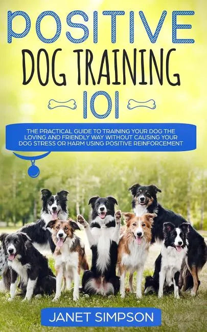 Positive Dog Training 101: The Practical Guide to Training Your Dog the Loving and Friendly Way Without Causing your Dog Stress or Harm Using Pos - Paperback