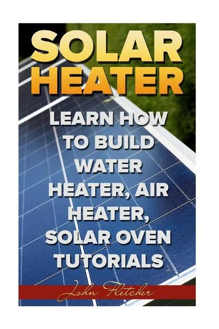 Solar Heater: Learn How To Build Water Heater, Air Heater, Solar Oven Tutorials - Paperback