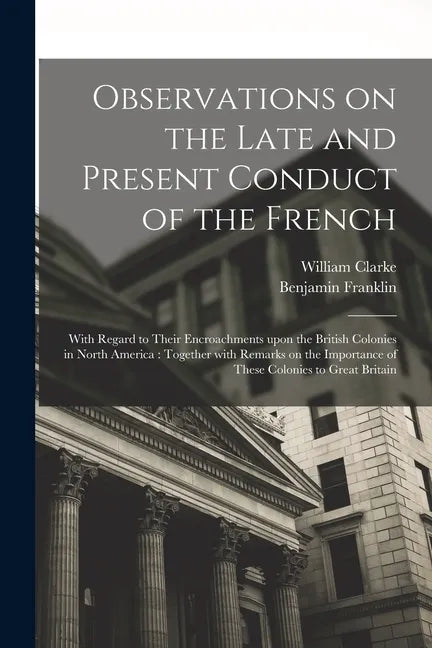 Observations on the Late and Present Conduct of the French [microform]: With Regard to Their Encroachments Upon the British Colonies in North America: - Paperback