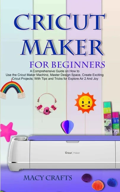 Cricut Maker for Beginners: A Comprehensive Guide on How to Use the Cricut Maker Machine, Master Design Space, Create Exciting Cricut Projects; Wi - Paperback