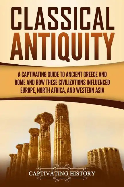 Classical Antiquity: A Captivating Guide to Ancient Greece and Rome and How These Civilizations Influenced Europe, North Africa, and Western Asia - Paperback