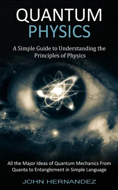 Quantum Physics: A Simple Guide to Understanding the Principles of Physics (All the Major Ideas of Quantum Mechanics From Quanta to Entanglement in Si - Paperback
