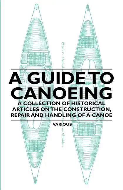 A Guide to Canoeing - A Collection of Historical Articles on the Construction, Repair and Handling of a Canoe - Paperback