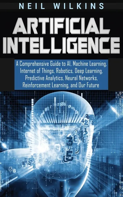 Artificial Intelligence: A Comprehensive Guide to AI, Machine Learning, Internet of Things, Robotics, Deep Learning, Predictive Analytics, Neur - Hardcover