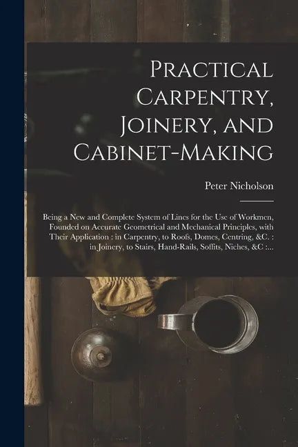 Practical Carpentry, Joinery, and Cabinet-making: Being a New and Complete System of Lines for the Use of Workmen, Founded on Accurate Geometrical and - Paperback