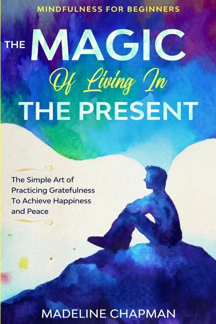 Mindfulness For Beginners: THE MAGIC OF LIVING IN THE PRESENT - The Simple Art of Practicing Gratefulness To Achieve Happiness and Peace - Paperback