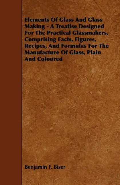 Elements of Glass and Glass Making - A Treatise Designed for the Practical Glassmakers, Comprising Facts, Figures, Recipes, and Formulas for the Manuf - Paperback