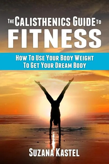 The Calisthenics Guide To Fitness: How To Use Your Body Weight To Get Your Dream Body - Paperback